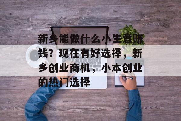 新乡能做什么小生意赚钱?现在有好选择,新乡创业商机,小本创业的热门选择 新乡能做什么小生意赚钱?现在有好选择,新乡创业商机,小本创业的热门选择
