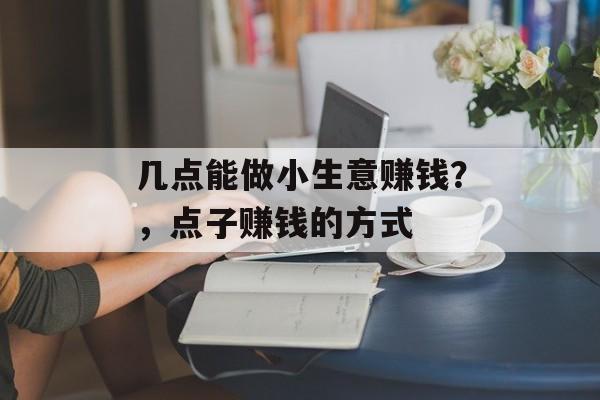 几点能做小生意赚钱?,点子赚钱的方式 几点能做小生意赚钱?,点子赚钱的方式