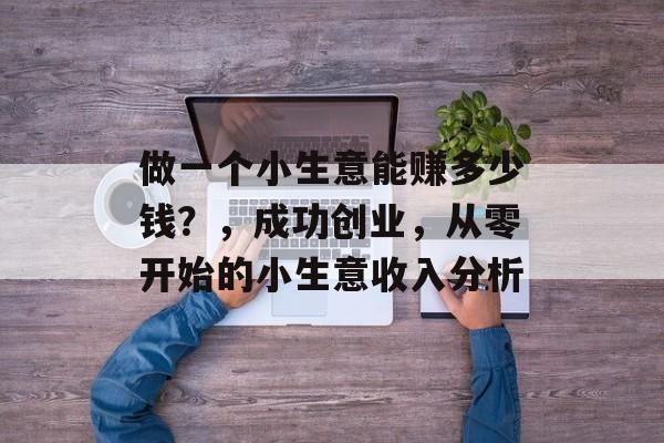 做一个小生意能赚多少钱?,成功创业,从零开始的小生意收入分析 做一个小生意能赚多少钱?,成功创业,从零开始的小生意收入分析