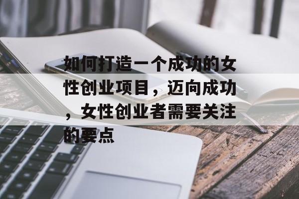 如何打造一个成功的女性创业项目,迈向成功,女性创业者需要关注的要点 如何打造一个成功的女性创业项目,迈向成功,女性创业者需要关注的要点
