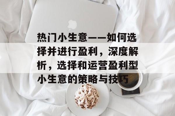 热门小生意——如何选择并进行盈利,深度解析,选择和运营盈利型小生意的策略与技巧 热门小生意——如何选择并进行盈利,深度解析,选择和运营盈利型小生意的策略与技巧