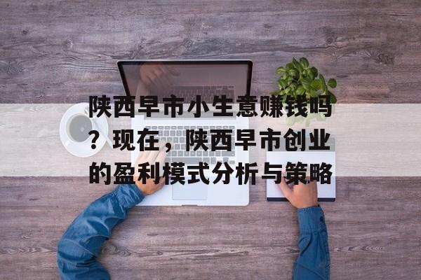 陕西早市小生意赚钱吗?现在,陕西早市创业的盈利模式分析与策略 陕西早市小生意赚钱吗?现在,陕西早市创业的盈利模式分析与策略