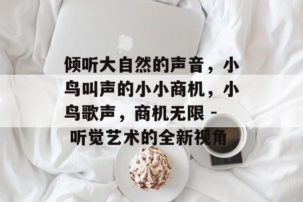 倾听大自然的声音,小鸟叫声的小小商机,小鸟歌声,商机无限 - 听觉艺术的全新视角 倾听大自然的声音,小鸟叫声的小小商机,小鸟歌声,商机无限 - 听觉艺术的全新视角