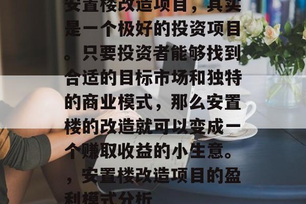 安置楼改造项目,其实是一个极好的投资项目。只要投资者能够找到合适的目标市场和独特的商业模式,那么安置楼的改造就可以变成一个赚取收益的小生意。,安置楼改造项目的盈利模式分析 安置楼改造项目,其实是一个极好的投资项目。只要投资者能够找到合适的目标市场和独特的商业模式,那么安置楼的改造就可以变成一个赚取收益的小生意。,安置楼改造项目的盈利模式分析