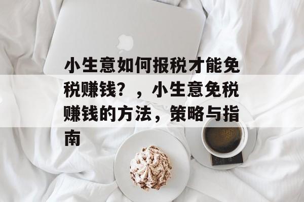 小生意如何报税才能免税赚钱?,小生意免税赚钱的方法,策略与指南 小生意如何报税才能免税赚钱?,小生意免税赚钱的方法,策略与指南