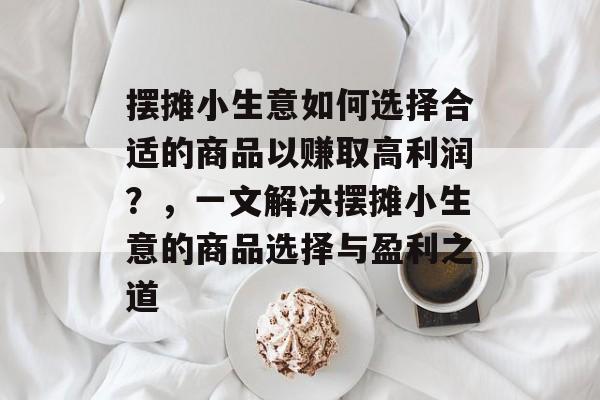 摆摊小生意如何选择合适的商品以赚取高利润?,一文解决摆摊小生意的商品选择与盈利之道 摆摊小生意如何选择合适的商品以赚取高利润?,一文解决摆摊小生意的商品选择与盈利之道