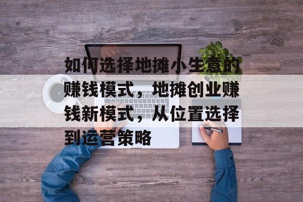 如何选择地摊小生意的赚钱模式,地摊创业赚钱新模式,从位置选择到运营策略 如何选择地摊小生意的赚钱模式,地摊创业赚钱新模式,从位置选择到运营策略