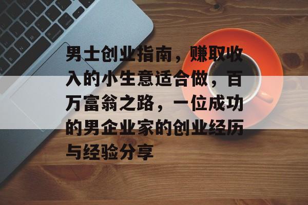 男士创业指南,赚取收入的小生意适合做,百万富翁之路,一位成功的男企业家的创业经历与经验分享 男士创业指南,赚取收入的小生意适合做,百万富翁之路,一位成功的男企业家的创业经历与经验分享