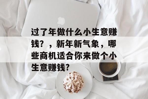 过了年做什么小生意赚钱?,新年新气象,哪些商机适合你来做个小生意赚钱? 过了年做什么小生意赚钱?,新年新气象,哪些商机适合你来做个小生意赚钱?