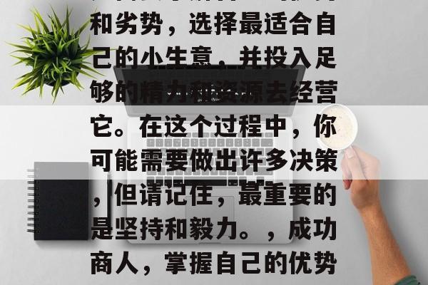 做一名成功的商人,首先需要了解自己的优势和劣势,选择最适合自己的小生意,并投入足够的精力和资源去经营它。在这个过程中,你可能需要做出许多决策,但请记住,最重要的是坚持和毅力。,成功商人,掌握自己的优势与劣势,精打细算经营小生意的秘诀 做一名成功的商人,首先需要了解自己的优势和劣势,选择最适合自己的小生意,并投入足够的精力和资源去经营它。在这个过程中,你可能需要做出许多决策,但请记住,最重要的是坚持和毅力。,成功商人,掌握自己的优势与劣势,精打细算经营小生意的秘诀