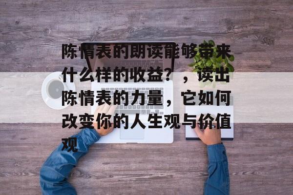 陈情表的朗读能够带来什么样的收益？，读出陈情表的力量，它如何改变你的人生观与价值观