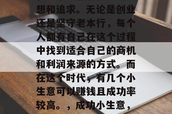 在这个多元化的社会中,每个人都有自己的梦想和追求。无论是创业还是坚守老本行,每个人都有自己在这个过程中找到适合自己的商机和利润来源的方式。而在这个时代,有几个小生意可以赚钱且成功率较高。,成功小生意,在多元社会中找到你的商机 在这个多元化的社会中,每个人都有自己的梦想和追求。无论是创业还是坚守老本行,每个人都有自己在这个过程中找到适合自己的商机和利润来源的方式。而在这个时代,有几个小生意可以赚钱且成功率较高。,成功小生意,在多元社会中找到你的商机