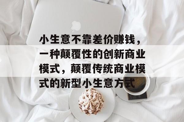 小生意不靠差价赚钱，一种颠覆性的创新商业模式，颠覆传统商业模式的新型小生意方式