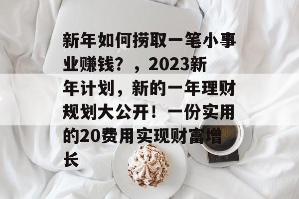 新年如何捞取一笔小事业赚钱?,2023新年计划,新的一年理财规划大公开!一份实用的20费用实现财富增长 新年如何捞取一笔小事业赚钱?,2023新年计划,新的一年理财规划大公开!一份实用的20费用实现财富增长