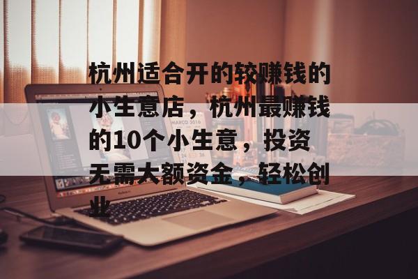 杭州适合开的较赚钱的小生意店,杭州最赚钱的10个小生意,投资无需大额资金,轻松创业 杭州适合开的较赚钱的小生意店,杭州最赚钱的10个小生意,投资无需大额资金,轻松创业