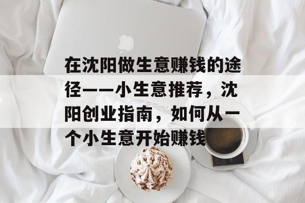 在沈阳做生意赚钱的途径——小生意推荐,沈阳创业指南,如何从一个小生意开始赚钱 在沈阳做生意赚钱的途径——小生意推荐,沈阳创业指南,如何从一个小生意开始赚钱