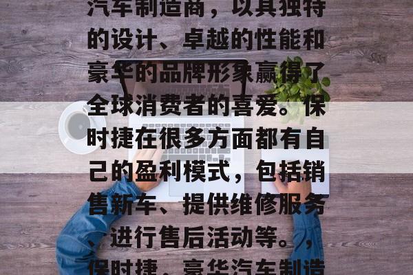 保时捷是一家德国豪华汽车制造商,以其独特的设计、卓越的性能和豪华的品牌形象赢得了全球消费者的喜爱。保时捷在很多方面都有自己的盈利模式,包括销售新车、提供维修服务、进行售后活动等。,保时捷,豪华汽车制造商及其盈利模式 保时捷是一家德国豪华汽车制造商,以其独特的设计、卓越的性能和豪华的品牌形象赢得了全球消费者的喜爱。保时捷在很多方面都有自己的盈利模式,包括销售新车、提供维修服务、进行售后活动等。,保时捷,豪华汽车制造商及其盈利模式