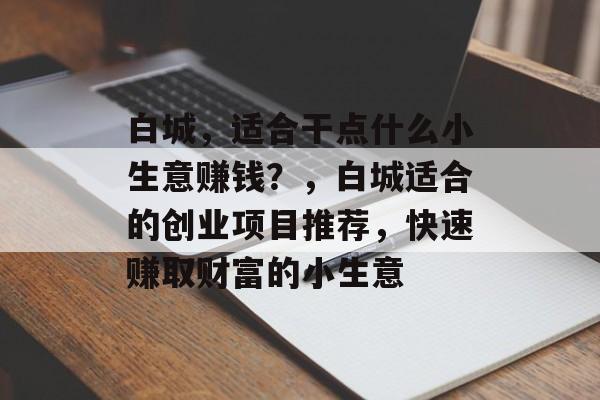 白城,适合干点什么小生意赚钱?,白城适合的创业项目推荐,快速赚取财富的小生意 白城,适合干点什么小生意赚钱?,白城适合的创业项目推荐,快速赚取财富的小生意