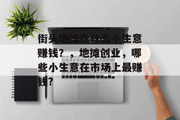 街头地摊做什么小生意赚钱?,地摊创业,哪些小生意在市场上最赚钱? 街头地摊做什么小生意赚钱?,地摊创业,哪些小生意在市场上最赚钱?