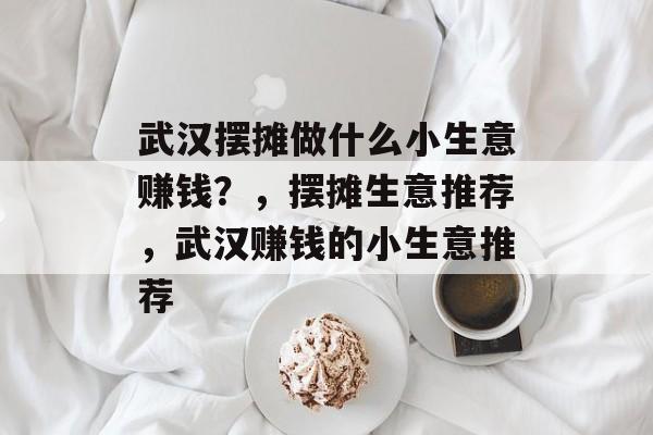 武汉摆摊做什么小生意赚钱?,摆摊生意推荐,武汉赚钱的小生意推荐 武汉摆摊做什么小生意赚钱?,摆摊生意推荐,武汉赚钱的小生意推荐