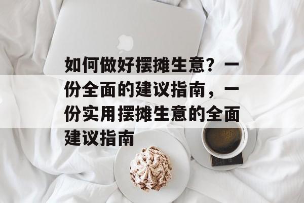 如何做好摆摊生意?一份全面的建议指南,一份实用摆摊生意的全面建议指南 如何做好摆摊生意?一份全面的建议指南,一份实用摆摊生意的全面建议指南