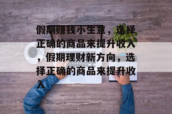 假期赚钱小生意,选择正确的商品来提升收入,假期理财新方向,选择正确的商品来提升收入 假期赚钱小生意,选择正确的商品来提升收入,假期理财新方向,选择正确的商品来提升收入
