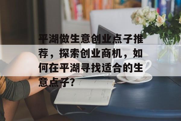 平湖做生意创业点子推荐,探索创业商机,如何在平湖寻找适合的生意点子? 平湖做生意创业点子推荐,探索创业商机,如何在平湖寻找适合的生意点子?