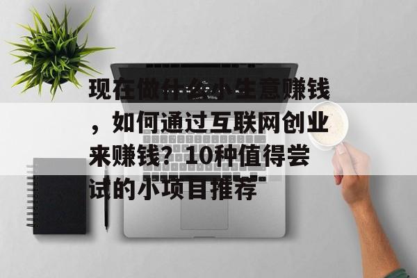 现在做什么小生意赚钱，如何通过互联网创业来赚钱？10种值得尝试的小项目推荐