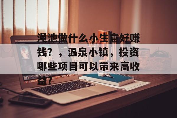 渑池做什么小生意好赚钱?,温泉小镇,投资哪些项目可以带来高收益? 渑池做什么小生意好赚钱?,温泉小镇,投资哪些项目可以带来高收益?