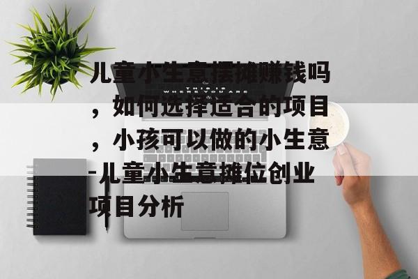 儿童小生意摆摊赚钱吗,如何选择适合的项目,小孩可以做的小生意-儿童小生意摊位创业项目分析 儿童小生意摆摊赚钱吗,如何选择适合的项目,小孩可以做的小生意-儿童小生意摊位创业项目分析