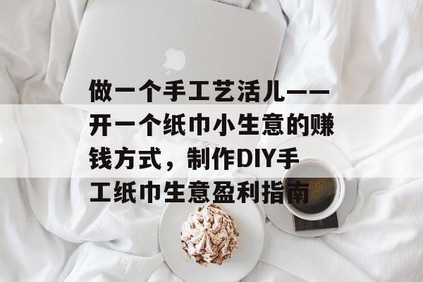 做一个手工艺活儿——开一个纸巾小生意的赚钱方式,制作DIY手工纸巾生意盈利指南 做一个手工艺活儿——开一个纸巾小生意的赚钱方式,制作DIY手工纸巾生意盈利指南