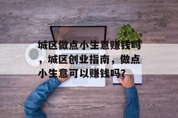 城区做点小生意赚钱吗,城区创业指南,做点小生意可以赚钱吗? 城区做点小生意赚钱吗,城区创业指南,做点小生意可以赚钱吗?