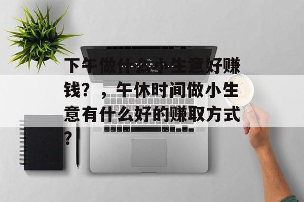 下午做什么小生意好赚钱?,午休时间做小生意有什么好的赚取方式? 下午做什么小生意好赚钱?,午休时间做小生意有什么好的赚取方式?