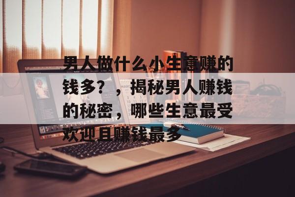 男人做什么小生意赚的钱多?,揭秘男人赚钱的秘密,哪些生意最受欢迎且赚钱最多 男人做什么小生意赚的钱多?,揭秘男人赚钱的秘密,哪些生意最受欢迎且赚钱最多