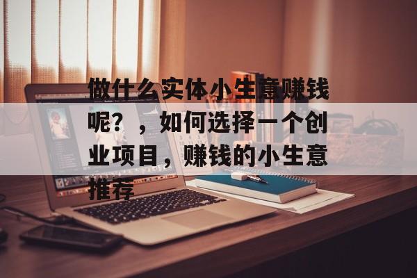 做什么实体小生意赚钱呢?,如何选择一个创业项目,赚钱的小生意推荐 做什么实体小生意赚钱呢?,如何选择一个创业项目,赚钱的小生意推荐