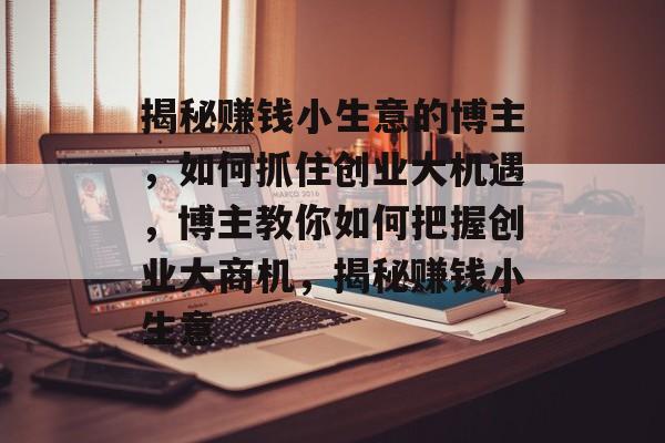 揭秘赚钱小生意的博主,如何抓住创业大机遇,博主教你如何把握创业大商机,揭秘赚钱小生意 揭秘赚钱小生意的博主,如何抓住创业大机遇,博主教你如何把握创业大商机,揭秘赚钱小生意