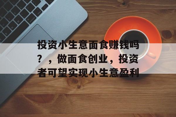 投资小生意面食赚钱吗?,做面食创业,投资者可望实现小生意盈利 投资小生意面食赚钱吗?,做面食创业,投资者可望实现小生意盈利