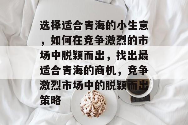 选择适合青海的小生意,如何在竞争激烈的市场中脱颖而出,找出最适合青海的商机,竞争激烈市场中的脱颖而出策略 选择适合青海的小生意,如何在竞争激烈的市场中脱颖而出,找出最适合青海的商机,竞争激烈市场中的脱颖而出策略