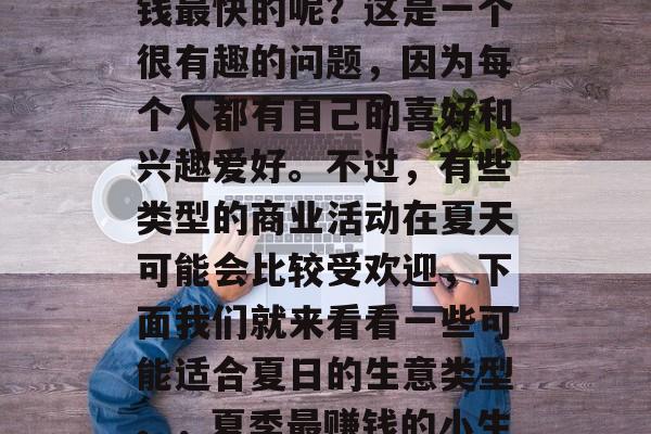 夏日的小生意有哪些赚钱最快的呢?这是一个很有趣的问题,因为每个人都有自己的喜好和兴趣爱好。不过,有些类型的商业活动在夏天可能会比较受欢迎,下面我们就来看看一些可能适合夏日的生意类型。,夏季最赚钱的小生意推荐 夏日的小生意有哪些赚钱最快的呢?这是一个很有趣的问题,因为每个人都有自己的喜好和兴趣爱好。不过,有些类型的商业活动在夏天可能会比较受欢迎,下面我们就来看看一些可能适合夏日的生意类型。,夏季最赚钱的小生意推荐