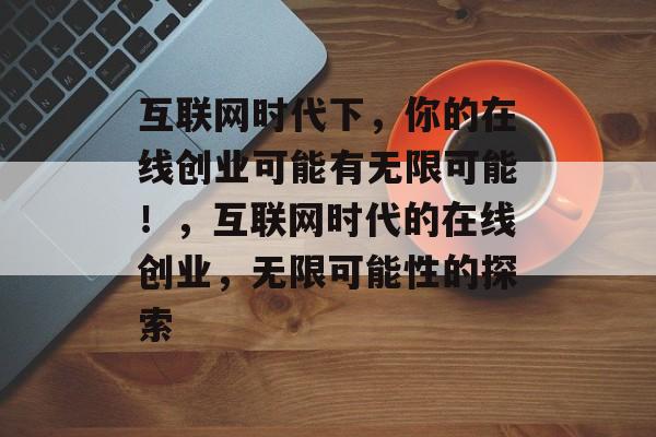 互联网时代下,你的在线创业可能有无限可能!,互联网时代的在线创业,无限可能性的探索 互联网时代下,你的在线创业可能有无限可能!,互联网时代的在线创业,无限可能性的探索