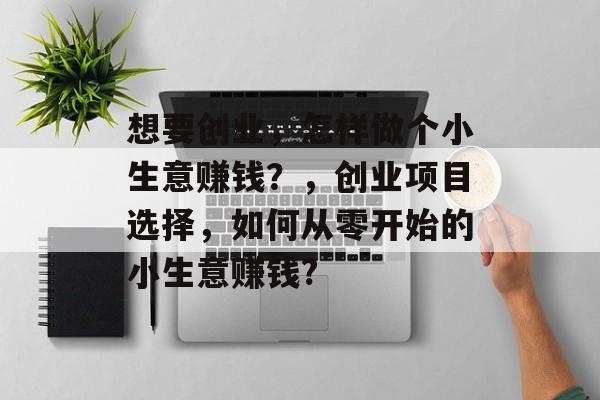 想要创业,怎样做个小生意赚钱?,创业项目选择,如何从零开始的小生意赚钱? 想要创业,怎样做个小生意赚钱?,创业项目选择,如何从零开始的小生意赚钱?
