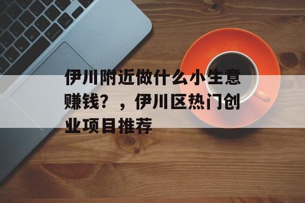 伊川附近做什么小生意赚钱?,伊川区热门创业项目推荐 伊川附近做什么小生意赚钱?,伊川区热门创业项目推荐