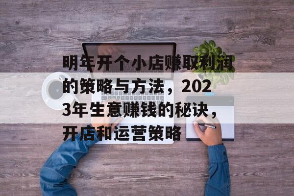 明年开个小店赚取利润的策略与方法,2023年生意赚钱的秘诀,开店和运营策略 明年开个小店赚取利润的策略与方法,2023年生意赚钱的秘诀,开店和运营策略