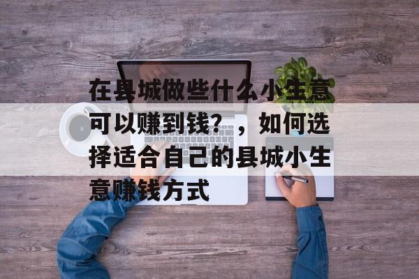 在县城做些什么小生意可以赚到钱?,如何选择适合自己的县城小生意赚钱方式 在县城做些什么小生意可以赚到钱?,如何选择适合自己的县城小生意赚钱方式