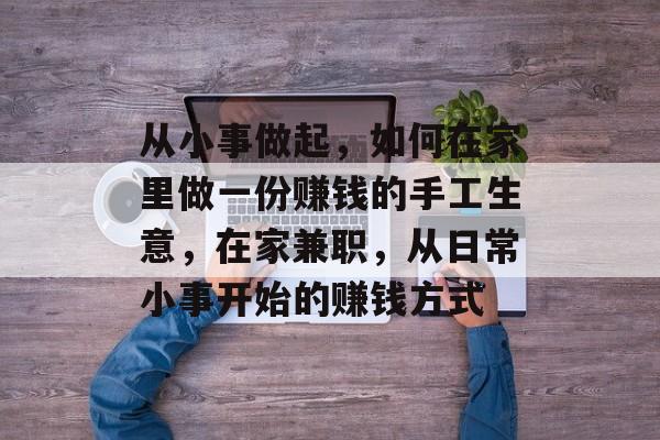 从小事做起,如何在家里做一份赚钱的手工生意,在家兼职,从日常小事开始的赚钱方式 从小事做起,如何在家里做一份赚钱的手工生意,在家兼职,从日常小事开始的赚钱方式