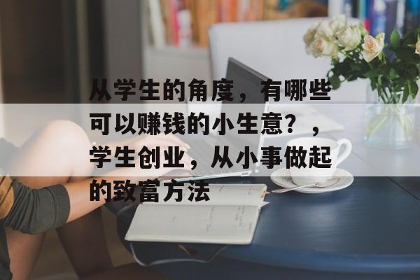 从学生的角度,有哪些可以赚钱的小生意?,学生创业,从小事做起的致富方法 从学生的角度,有哪些可以赚钱的小生意?,学生创业,从小事做起的致富方法