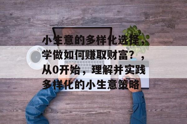 小生意的多样化选择,学做如何赚取财富?,从0开始,理解并实践多样化的小生意策略 小生意的多样化选择,学做如何赚取财富?,从0开始,理解并实践多样化的小生意策略