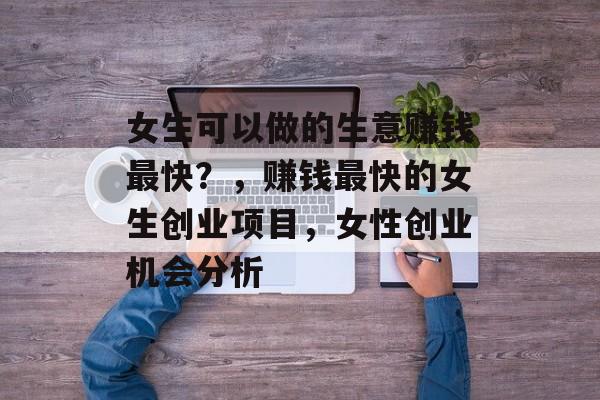 女生可以做的生意赚钱最快?,赚钱最快的女生创业项目,女性创业机会分析 女生可以做的生意赚钱最快?,赚钱最快的女生创业项目,女性创业机会分析