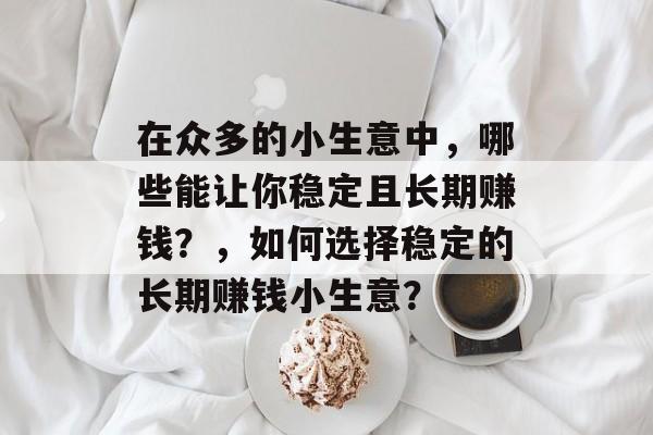 在众多的小生意中,哪些能让你稳定且长期赚钱?,如何选择稳定的长期赚钱小生意? 在众多的小生意中,哪些能让你稳定且长期赚钱?,如何选择稳定的长期赚钱小生意?