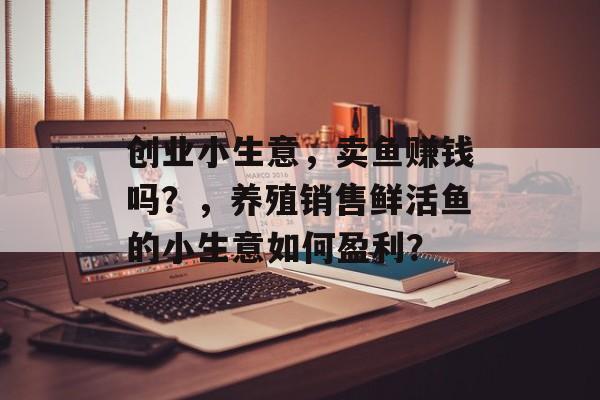 创业小生意,卖鱼赚钱吗?,养殖销售鲜活鱼的小生意如何盈利? 创业小生意,卖鱼赚钱吗?,养殖销售鲜活鱼的小生意如何盈利?